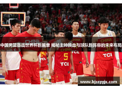 中国男篮备战世界杯新篇章 揭秘主帅换血与球队新阵容的未来布局