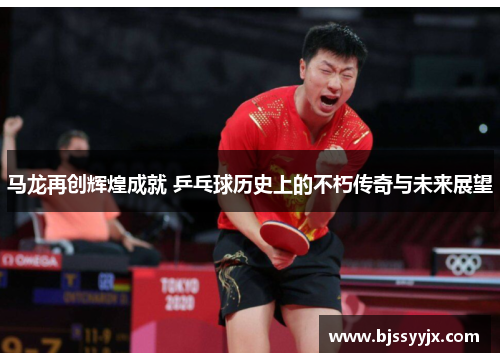 马龙再创辉煌成就 乒乓球历史上的不朽传奇与未来展望