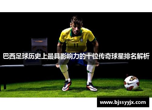 巴西足球历史上最具影响力的十位传奇球星排名解析