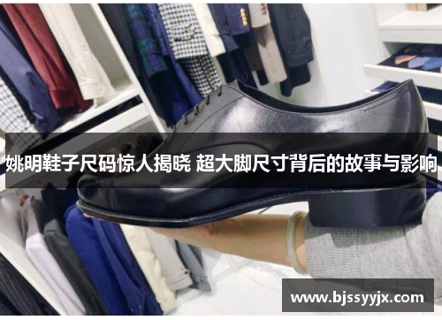姚明鞋子尺码惊人揭晓 超大脚尺寸背后的故事与影响